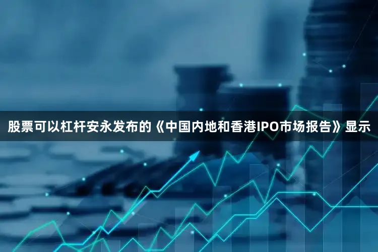 股票可以杠杆安永发布的《中国内地和香港IPO市场报告》显示