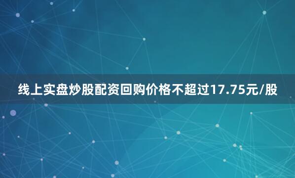线上实盘炒股配资回购价格不超过17.75元/股