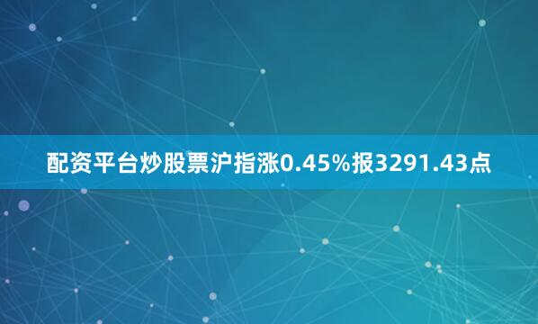 配资平台炒股票沪指涨0.45%报3291.43点