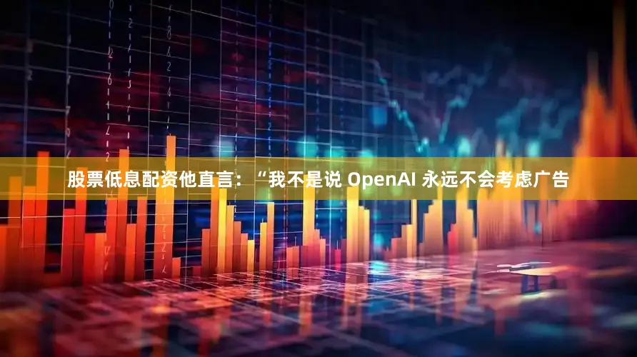 股票低息配资他直言：“我不是说 OpenAI 永远不会考虑广告