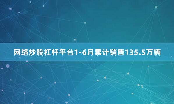 网络炒股杠杆平台1-6月累计销售135.5万辆