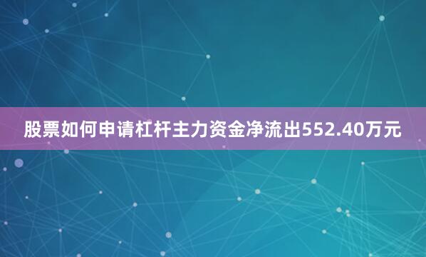 股票如何申请杠杆主力资金净流出552.40万元