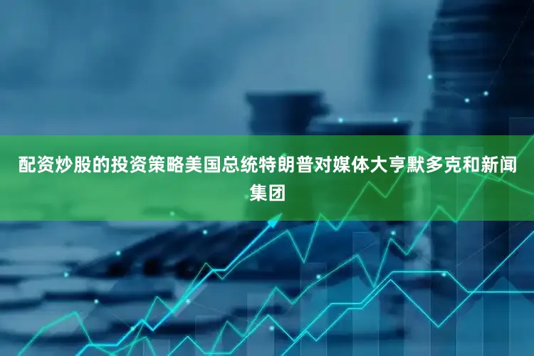 配资炒股的投资策略美国总统特朗普对媒体大亨默多克和新闻集团
