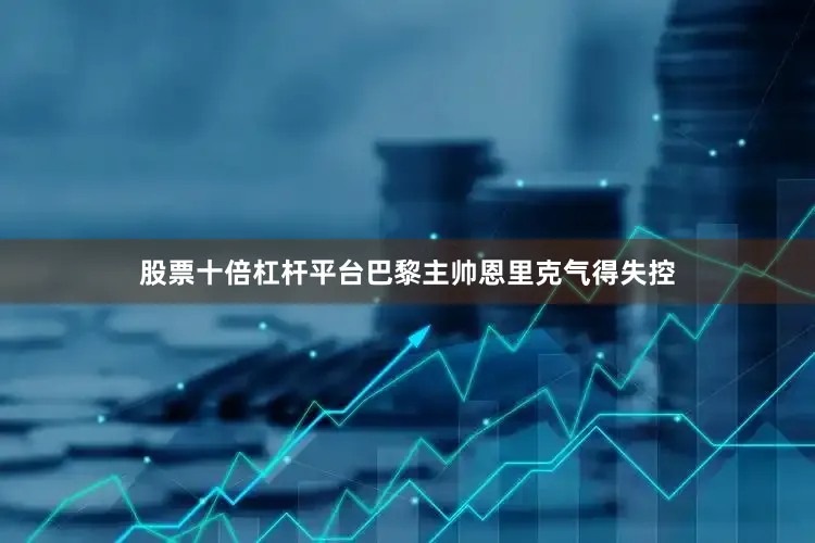 股票十倍杠杆平台巴黎主帅恩里克气得失控
