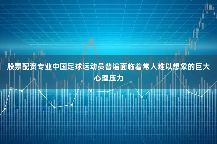 股票配资专业中国足球运动员普遍面临着常人难以想象的巨大心理压力