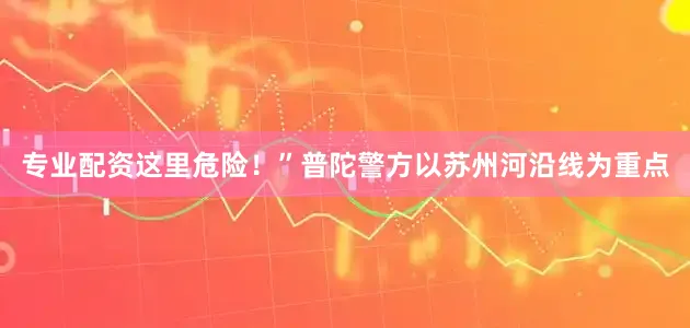 专业配资这里危险！”普陀警方以苏州河沿线为重点