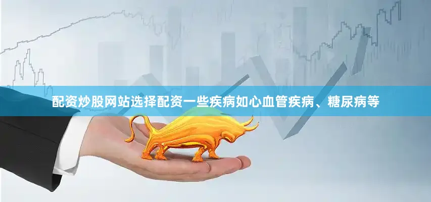 配资炒股网站选择配资一些疾病如心血管疾病、糖尿病等
