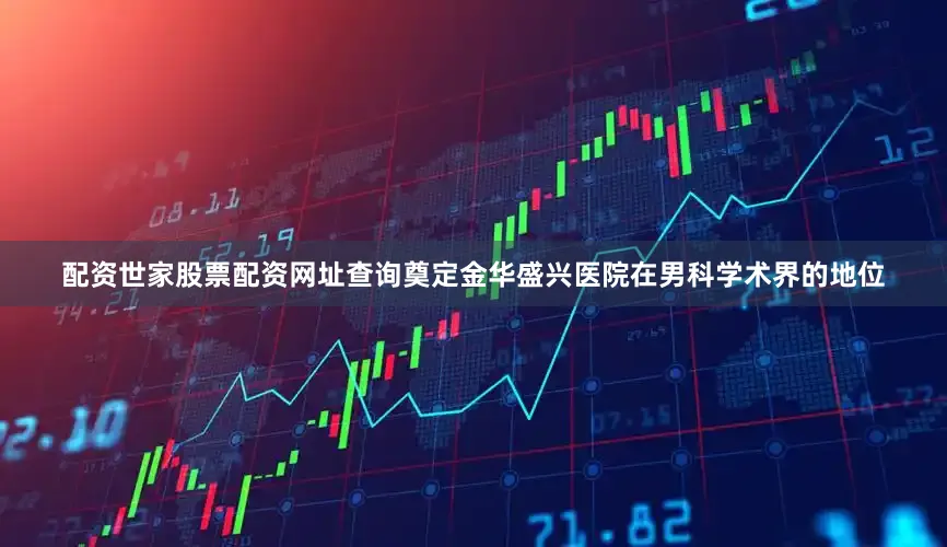 配资世家股票配资网址查询奠定金华盛兴医院在男科学术界的地位